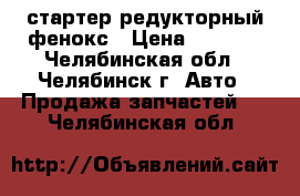 стартер редукторный фенокс › Цена ­ 1 500 - Челябинская обл., Челябинск г. Авто » Продажа запчастей   . Челябинская обл.